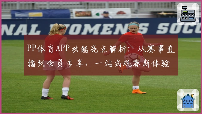 PP体育APP功能亮点解析：从赛事直播到会员专享，一站式观赛新体验