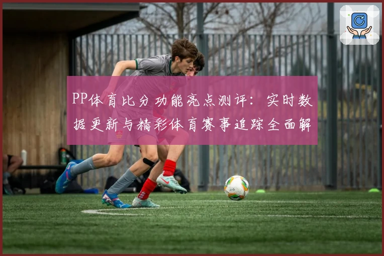 PP体育比分功能亮点测评：实时数据更新与精彩体育赛事追踪全面解析
