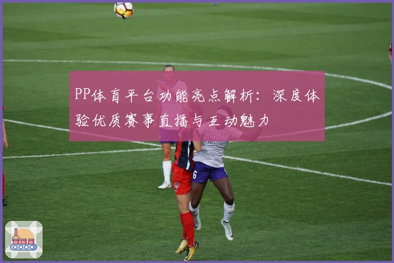 PP体育平台功能亮点解析：深度体验优质赛事直播与互动魅力