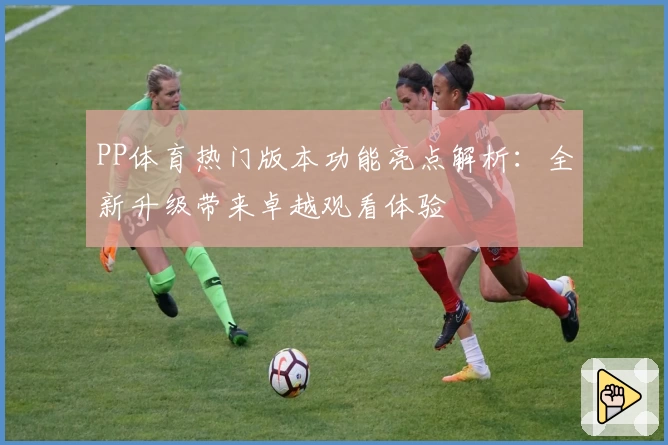 PP体育热门版本功能亮点解析：全新升级带来卓越观看体验