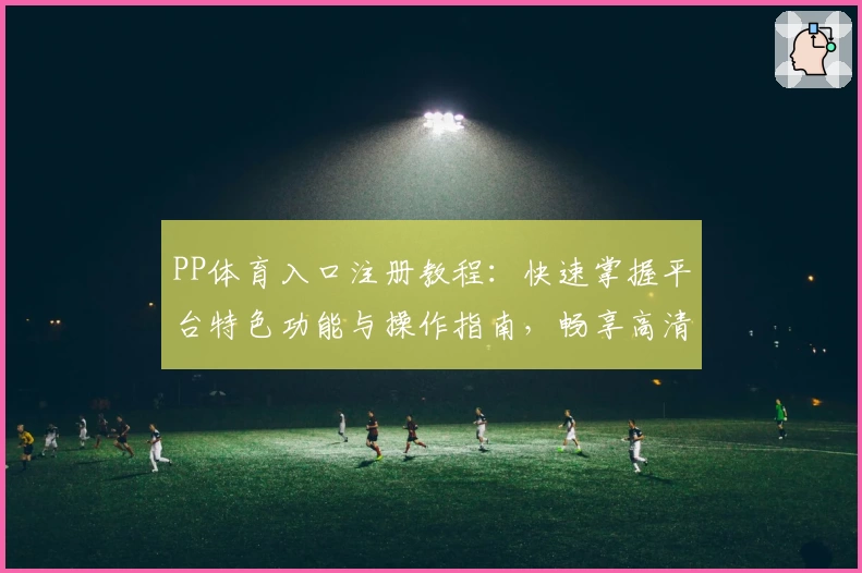 PP体育入口注册教程：快速掌握平台特色功能与操作指南，畅享高清赛事体验