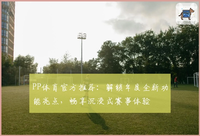 PP体育官方推荐：解锁年度全新功能亮点，畅享沉浸式赛事体验
