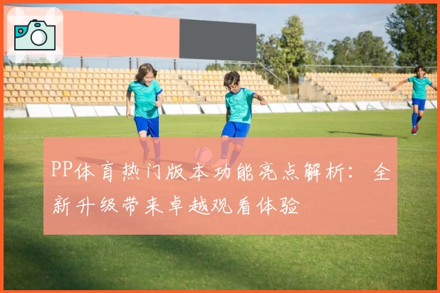 PP体育热门版本功能亮点解析：全新升级带来卓越观看体验