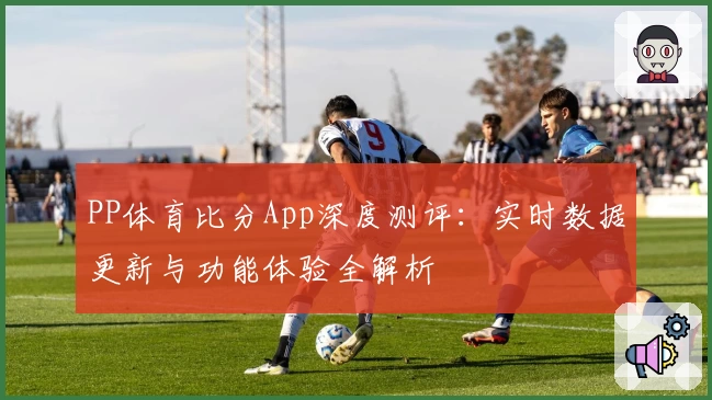 PP体育比分App深度测评：实时数据更新与功能体验全解析