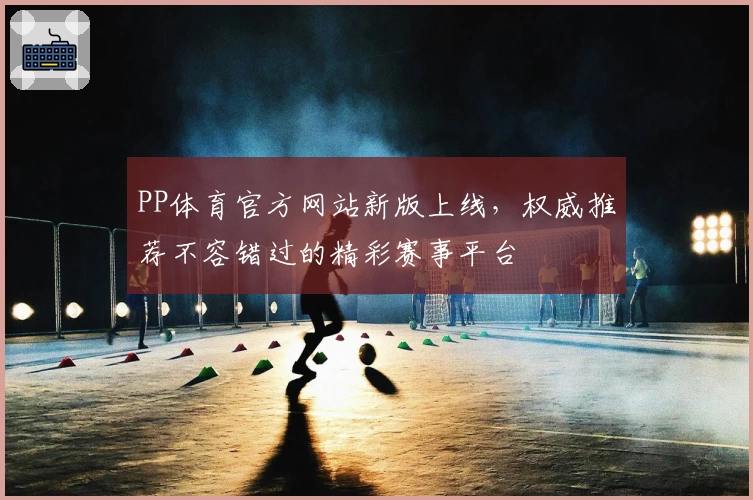PP体育官方网站新版上线，权威推荐不容错过的精彩赛事平台