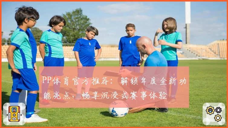 PP体育官方推荐：解锁年度全新功能亮点，畅享沉浸式赛事体验